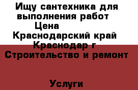 Ищу сантехника для выполнения работ › Цена ­ 20 000 - Краснодарский край, Краснодар г. Строительство и ремонт » Услуги   . Краснодарский край